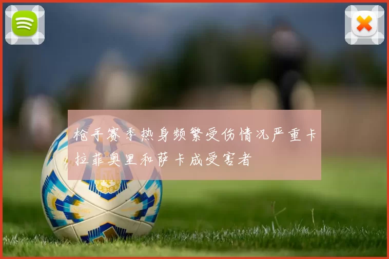 枪手赛季热身频繁受伤情况严重卡拉菲奥里和萨卡成受害者