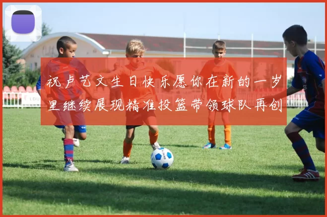 祝卢艺文生日快乐愿你在新的一岁里继续展现精准投篮带领球队再创辉煌成就