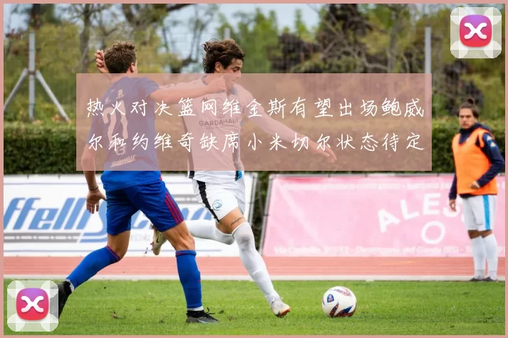热火对决篮网维金斯有望出场鲍威尔和约维奇缺席小米切尔状态待定