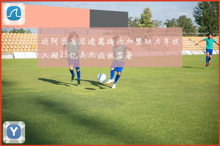 迈阿密高层透露梅西加盟助力年收入超25亿美元成就显著