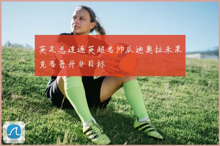 英足总追逐英超名帅瓜迪奥拉未果克洛普并非目标