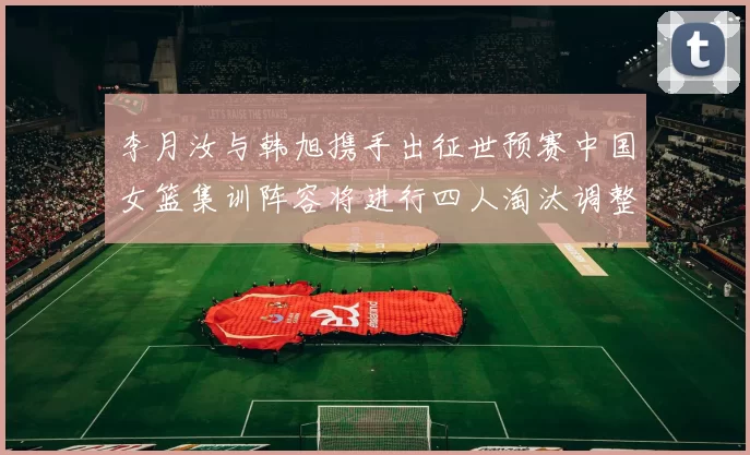 李月汝与韩旭携手出征世预赛中国女篮集训阵容将进行四人淘汰调整
