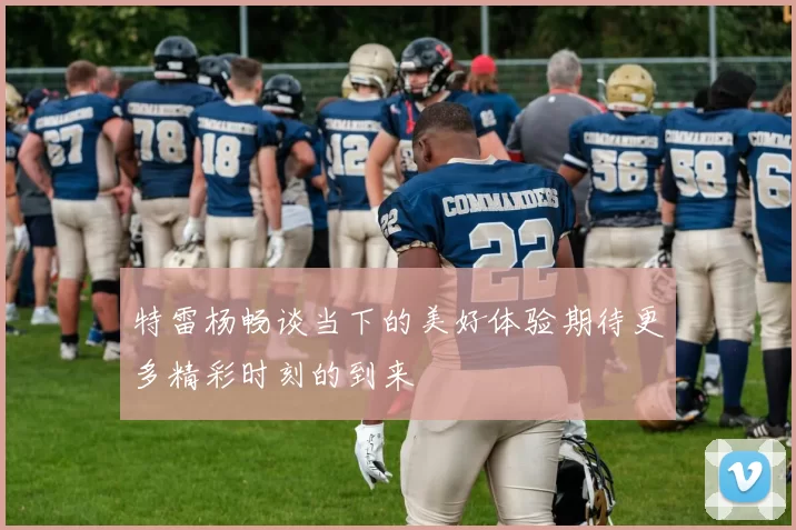 特雷杨畅谈当下的美好体验期待更多精彩时刻的到来