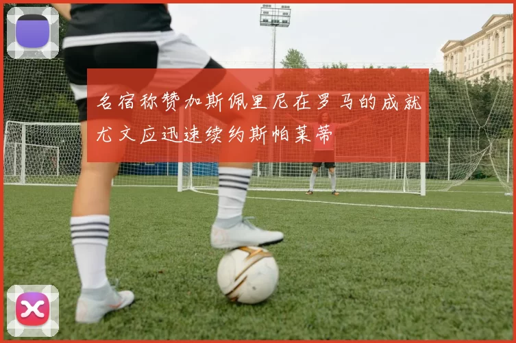 名宿称赞加斯佩里尼在罗马的成就尤文应迅速续约斯帕莱蒂