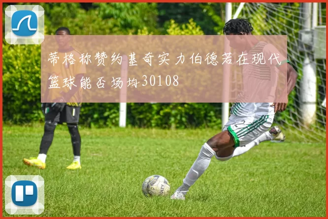 蒂格称赞约基奇实力伯德若在现代篮球能否场均30108