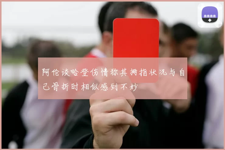 阿伦谈哈登伤情称其拇指状况与自己骨折时相似感到不妙
