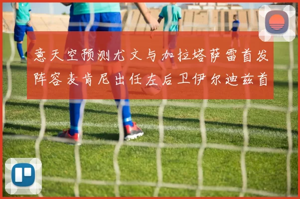 意天空预测尤文与加拉塔萨雷首发阵容麦肯尼出任左后卫伊尔迪兹首发出战