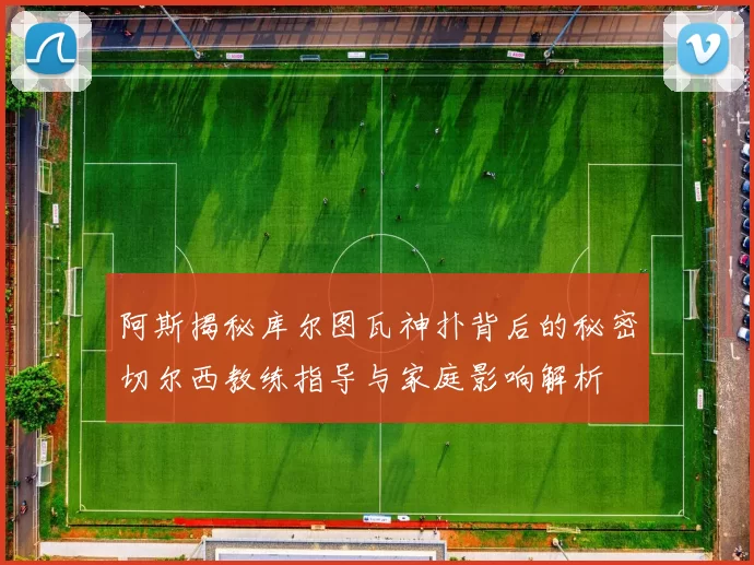 阿斯揭秘库尔图瓦神扑背后的秘密切尔西教练指导与家庭影响解析