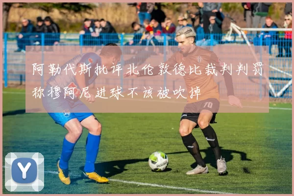 阿勒代斯批评北伦敦德比裁判判罚称穆阿尼进球不该被吹掉