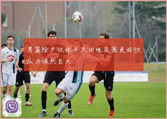 男篮除夕仅休半天训练氛围良好但压力依然巨大
