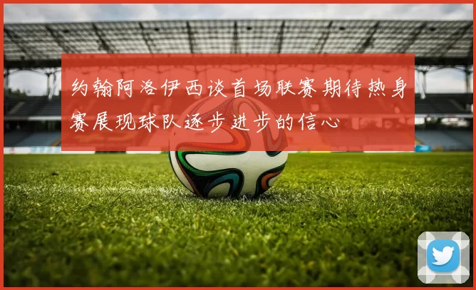 约翰阿洛伊西谈首场联赛期待热身赛展现球队逐步进步的信心