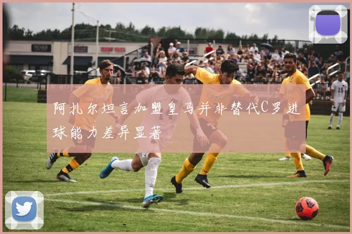 阿扎尔坦言加盟皇马并非替代C罗进球能力差异显著
