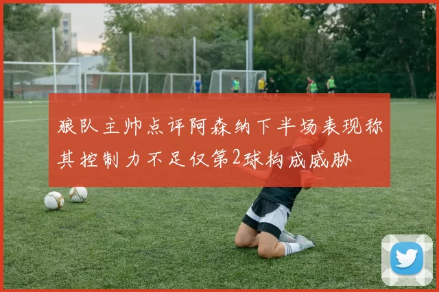 狼队主帅点评阿森纳下半场表现称其控制力不足仅第2球构成威胁