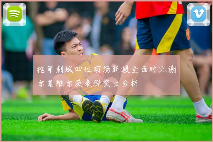 枪军刺城四位前场新援全面对比谢尔基维尔茨表现突出分析