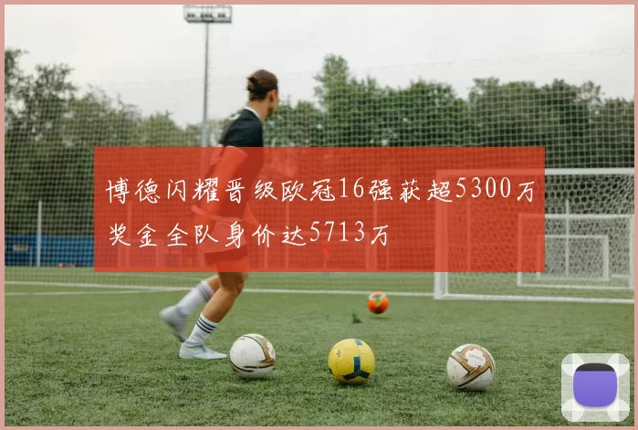 博德闪耀晋级欧冠16强获超5300万奖金全队身价达5713万
