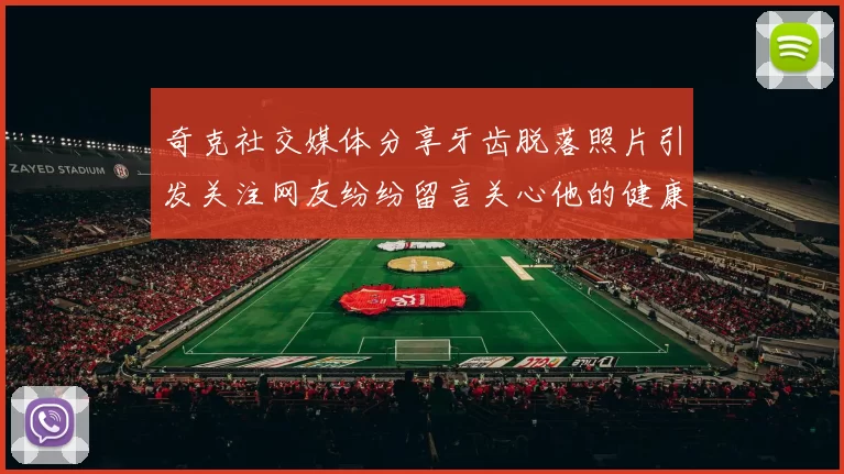 奇克社交媒体分享牙齿脱落照片引发关注网友纷纷留言关心他的健康状况