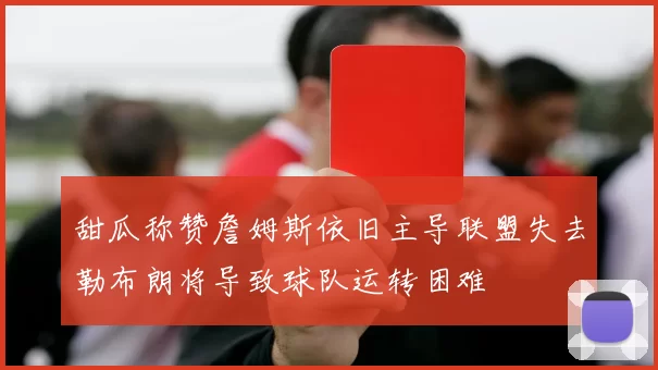 甜瓜称赞詹姆斯依旧主导联盟失去勒布朗将导致球队运转困难