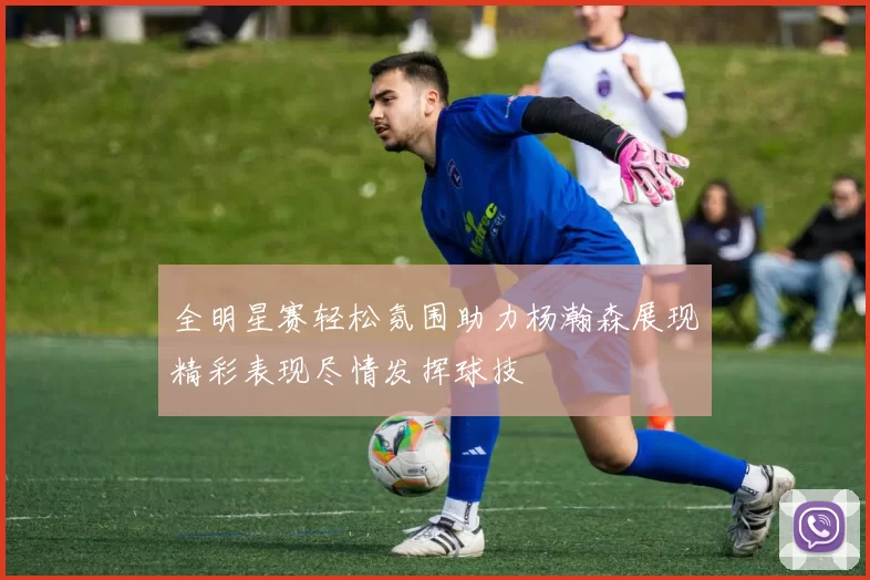 全明星赛轻松氛围助力杨瀚森展现精彩表现尽情发挥球技