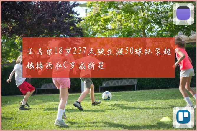 亚马尔18岁237天破生涯50球纪录超越梅西和C罗成新星