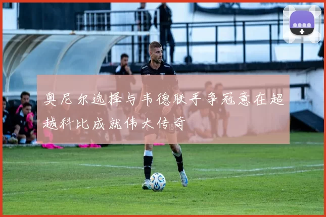 奥尼尔选择与韦德联手争冠意在超越科比成就伟大传奇